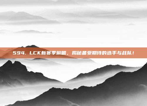 594. LCK新赛季前瞻，揭秘备受期待的选手与战队！