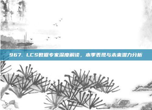 967. LCS数据专家深度解读，本季表现与未来潜力分析