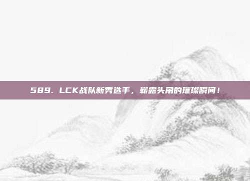 589. LCK战队新秀选手，崭露头角的璀璨瞬间！