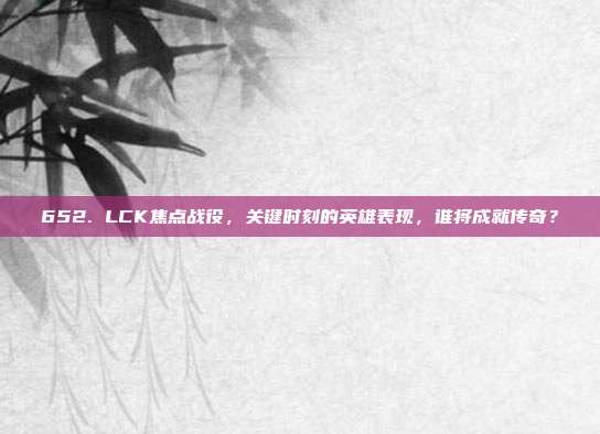 652. LCK焦点战役，关键时刻的英雄表现，谁将成就传奇？