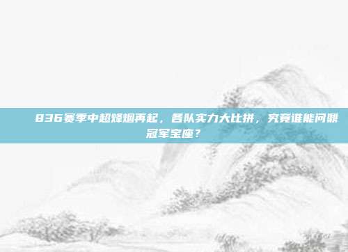 🏆836赛季中超烽烟再起，各队实力大比拼，究竟谁能问鼎冠军宝座？