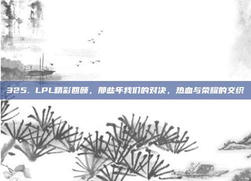 325. LPL精彩回顾，那些年我们的对决，热血与荣耀的交织