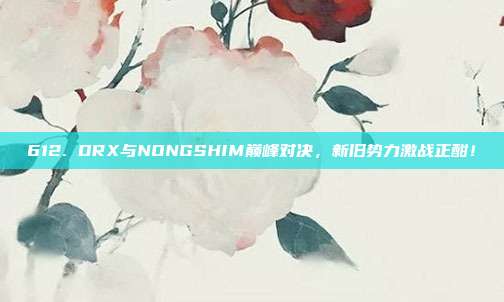 612. DRX与NONGSHIM巅峰对决，新旧势力激战正酣！