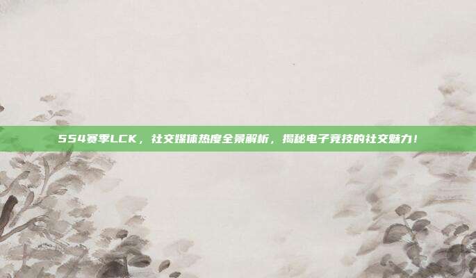 554赛季LCK，社交媒体热度全景解析，揭秘电子竞技的社交魅力！