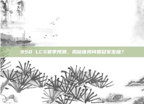 950 LCS赛季预测，揭秘谁将问鼎冠军宝座？