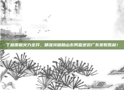 丁彦雨航火力全开，精准突破助山东男篮逆袭广东豪取胜利！