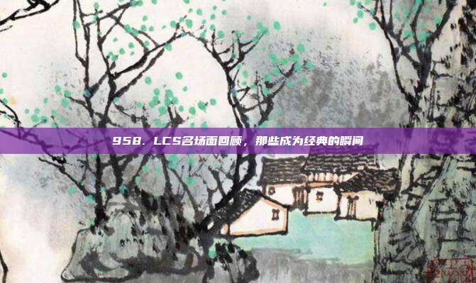 958. LCS名场面回顾，那些成为经典的瞬间