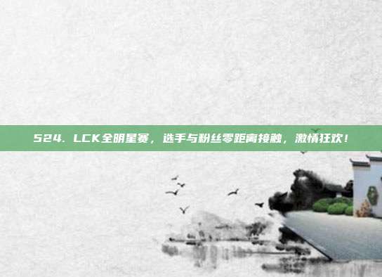 524. LCK全明星赛，选手与粉丝零距离接触，激情狂欢！