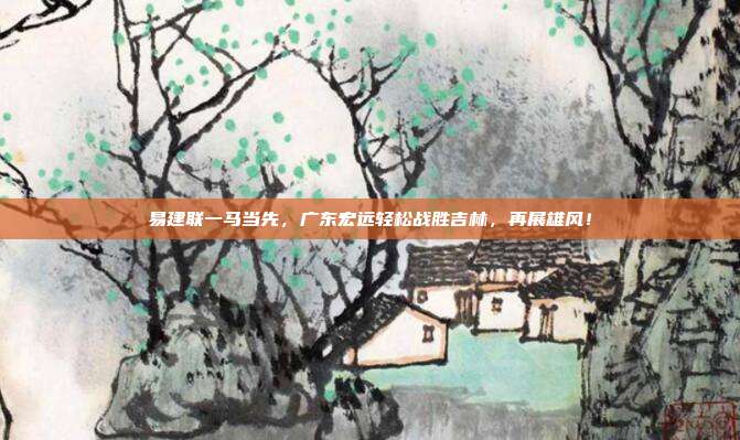 易建联一马当先，广东宏远轻松战胜吉林，再展雄风！