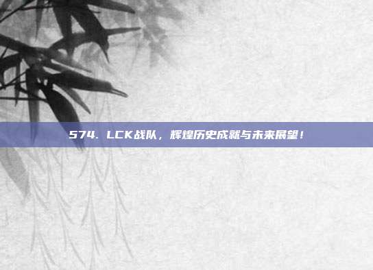 574. LCK战队，辉煌历史成就与未来展望！