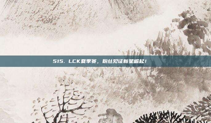 515. LCK夏季赛，粉丝见证新星崛起！🌟