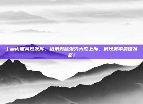 丁彦雨航高效发挥，山东男篮强势大胜上海，展现赛季最佳状态！