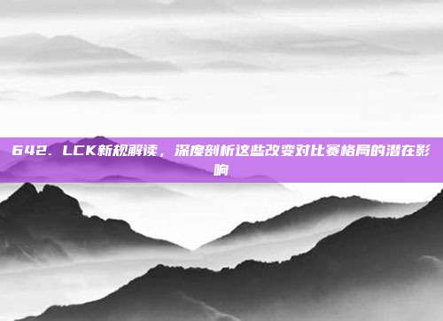 642. LCK新规解读，深度剖析这些改变对比赛格局的潜在影响