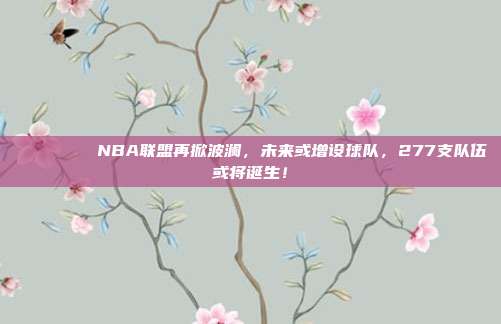 🌍📈 NBA联盟再掀波澜，未来或增设球队，277支队伍或将诞生！