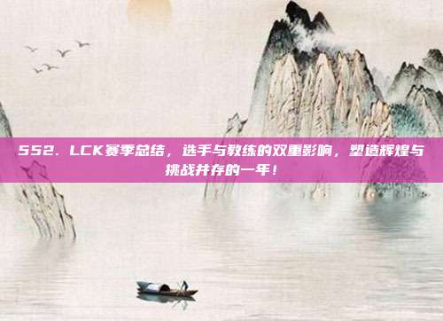 552. LCK赛季总结，选手与教练的双重影响，塑造辉煌与挑战并存的一年！