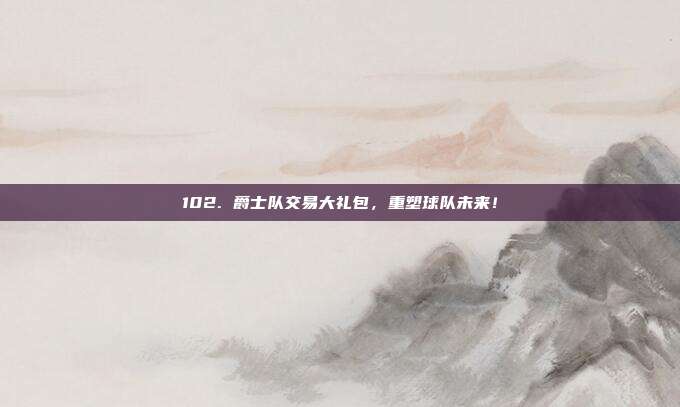 102. 爵士队交易大礼包，重塑球队未来！