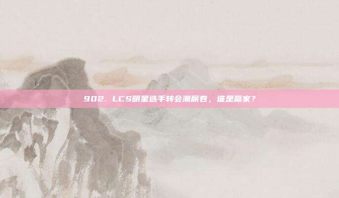 902. LCS明星选手转会潮席卷，谁是赢家？