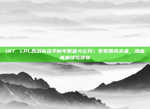 147. LPL各战队选手新年愿望大公开！梦想照亮未来，热血青春续写传奇