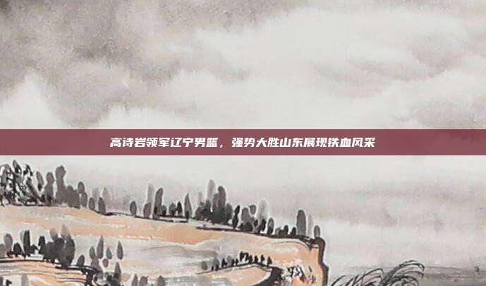 高诗岩领军辽宁男篮，强势大胜山东展现铁血风采