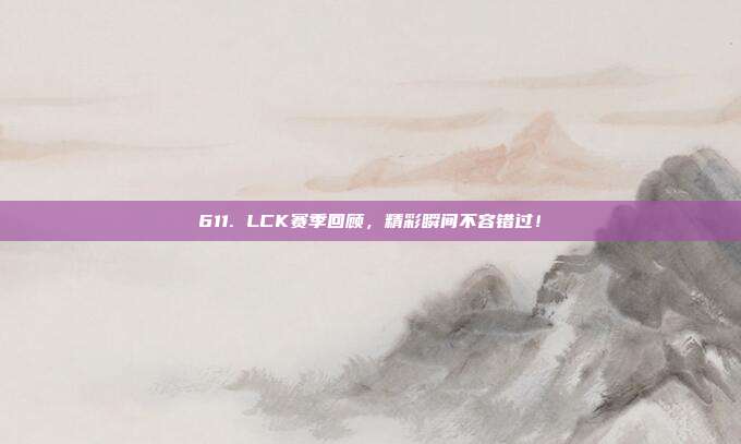 611. LCK赛季回顾，精彩瞬间不容错过！