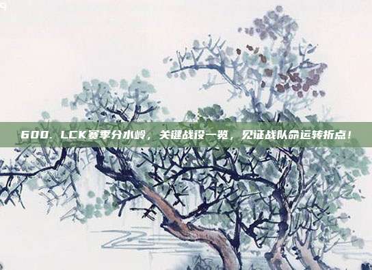 600. LCK赛季分水岭，关键战役一览，见证战队命运转折点！