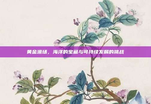 黄金渔场，海洋的宝藏与可持续发展的挑战