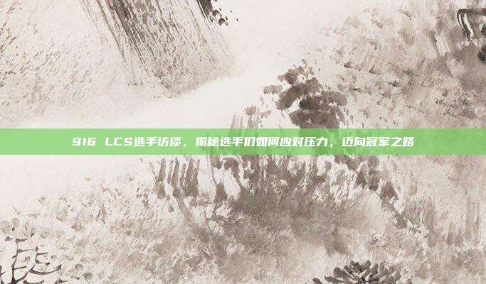 916 LCS选手访谈，揭秘选手们如何应对压力，迈向冠军之路