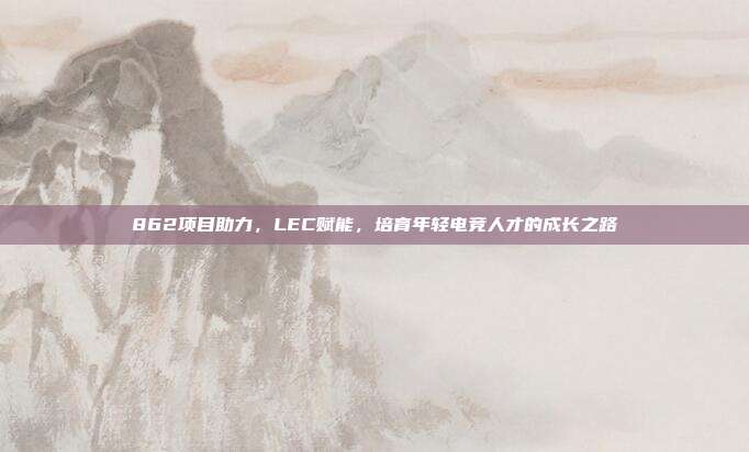 862项目助力，LEC赋能，培育年轻电竞人才的成长之路