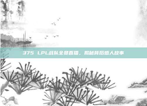 375 LPL战队全员直播，揭秘背后感人故事