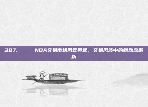 387. 🔄 NBA交易市场风云再起，交易风波中的新动态解析