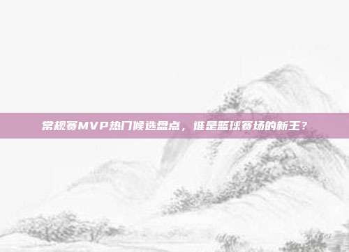 常规赛MVP热门候选盘点，谁是篮球赛场的新王？