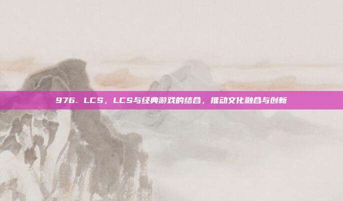 976. LCS，LCS与经典游戏的结合，推动文化融合与创新