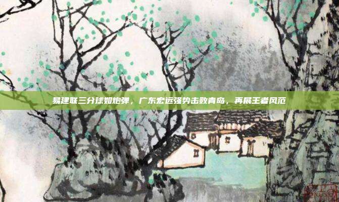 易建联三分球如炮弹，广东宏远强势击败青岛，再展王者风范