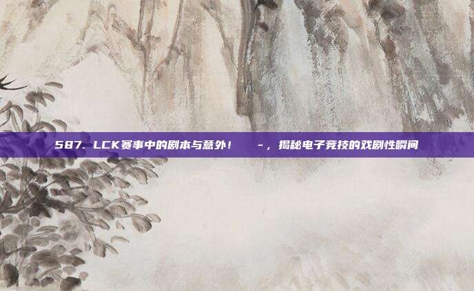 587. LCK赛事中的剧本与意外！🎭，揭秘电子竞技的戏剧性瞬间