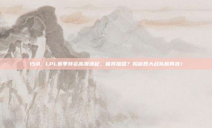 158. LPL赛季转会高潮迭起，谁将加盟？揭秘各大战队新阵容！