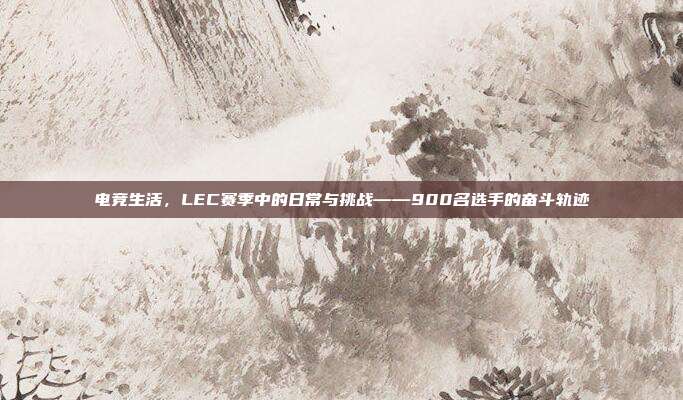 电竞生活，LEC赛季中的日常与挑战——900名选手的奋斗轨迹