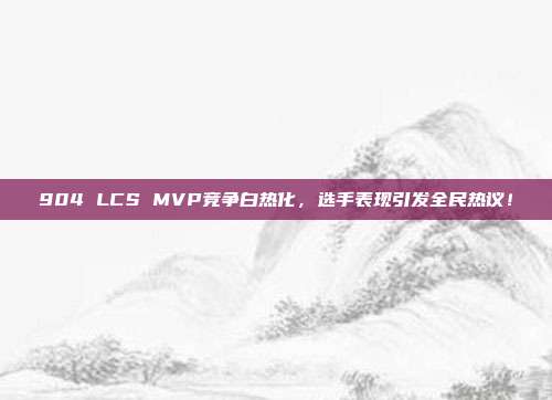 904 LCS MVP竞争白热化，选手表现引发全民热议！