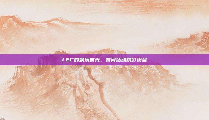 LEC的娱乐时光，赛间活动精彩纷呈