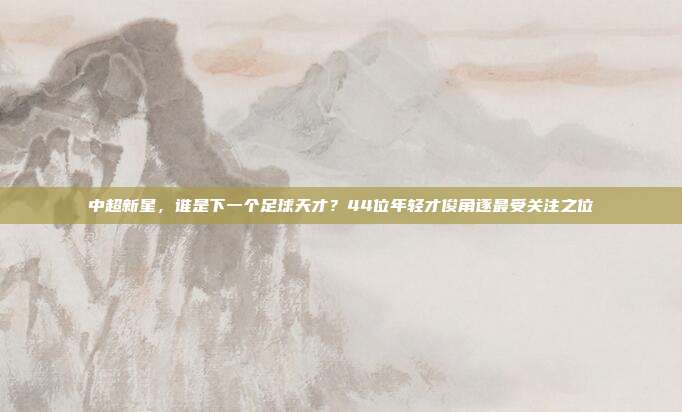 中超新星，谁是下一个足球天才？44位年轻才俊角逐最受关注之位