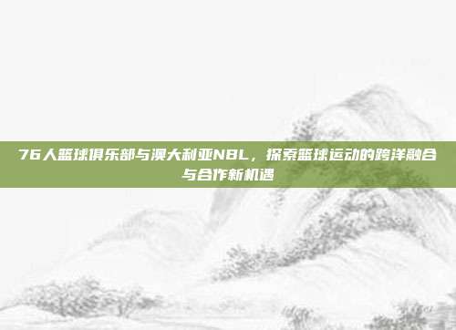 76人篮球俱乐部与澳大利亚NBL，探索篮球运动的跨洋融合与合作新机遇