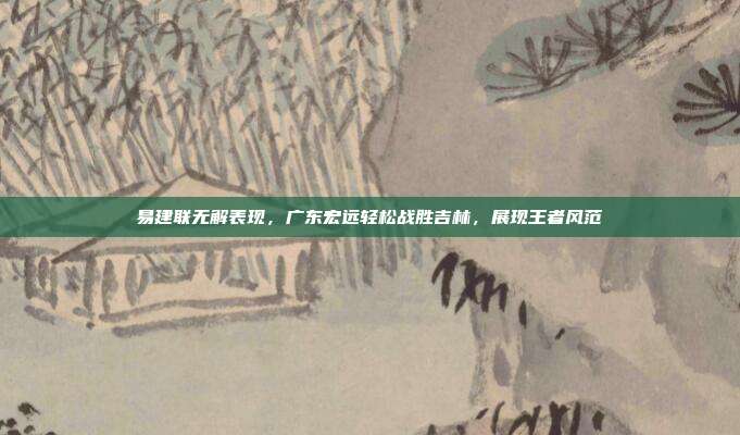 易建联无解表现，广东宏远轻松战胜吉林，展现王者风范