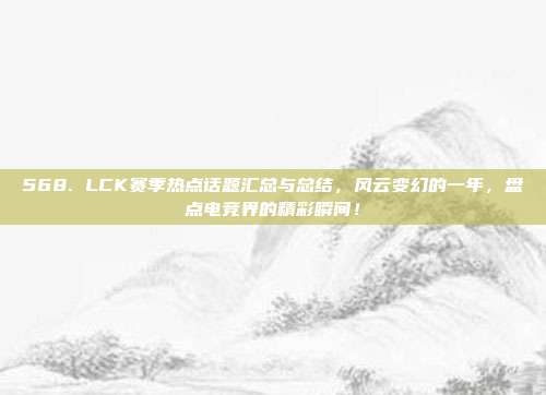 568. LCK赛季热点话题汇总与总结，风云变幻的一年，盘点电竞界的精彩瞬间！