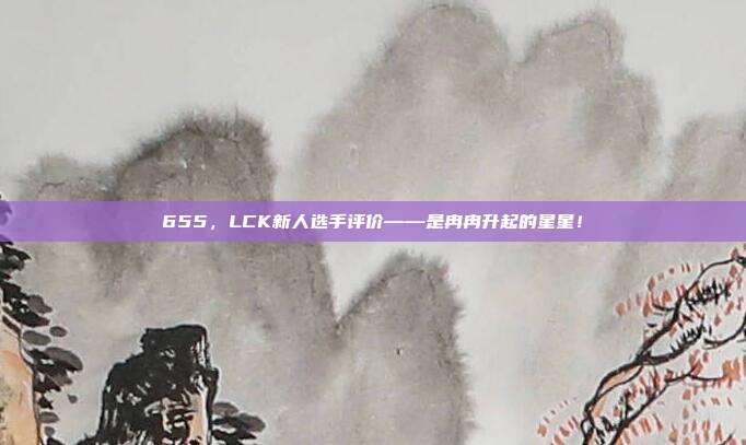 655，LCK新人选手评价——是冉冉升起的星星！