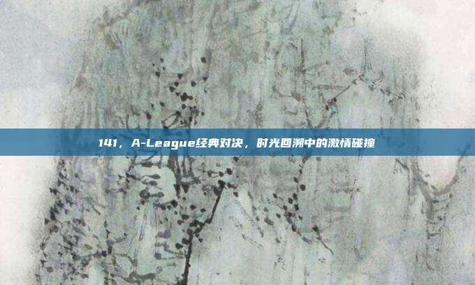 141，A-League经典对决，时光回溯中的激情碰撞