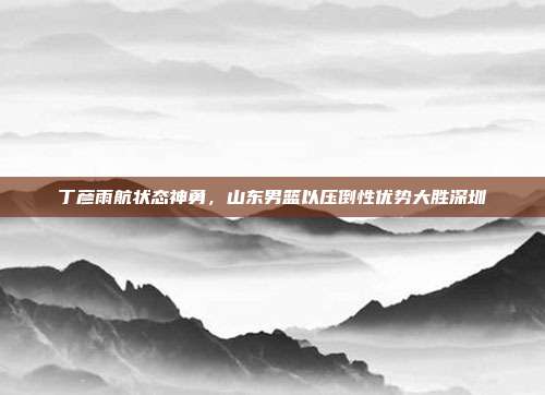 丁彦雨航状态神勇，山东男篮以压倒性优势大胜深圳