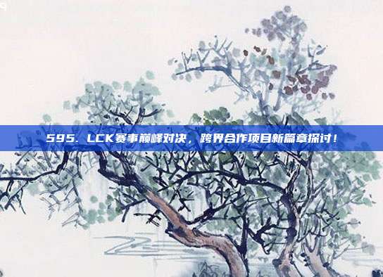 595. LCK赛事巅峰对决，跨界合作项目新篇章探讨！