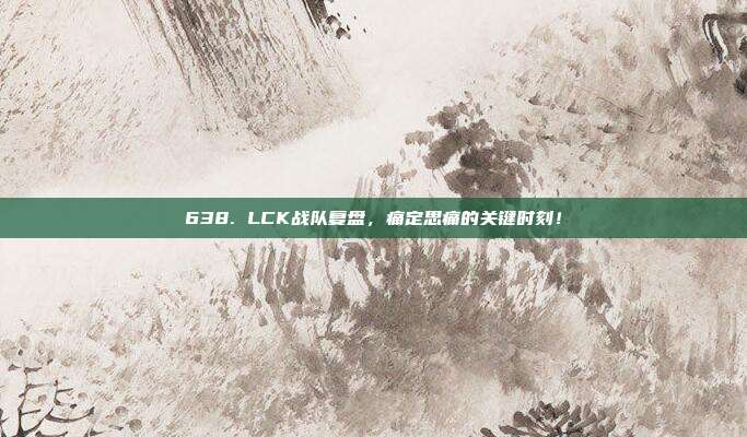 638. LCK战队复盘，痛定思痛的关键时刻！