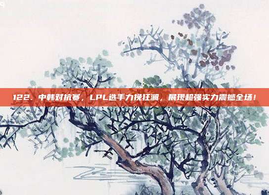 122. 中韩对抗赛，LPL选手力挽狂澜，展现超强实力震撼全场！