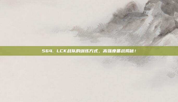 564. LCK战队的训练方式，高强度备战揭秘！