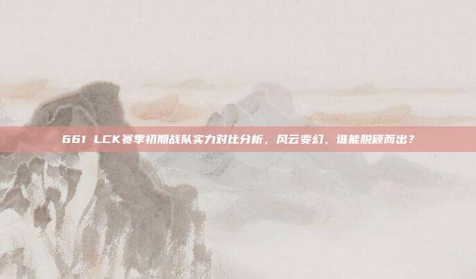 661 LCK赛季初期战队实力对比分析，风云变幻，谁能脱颖而出？